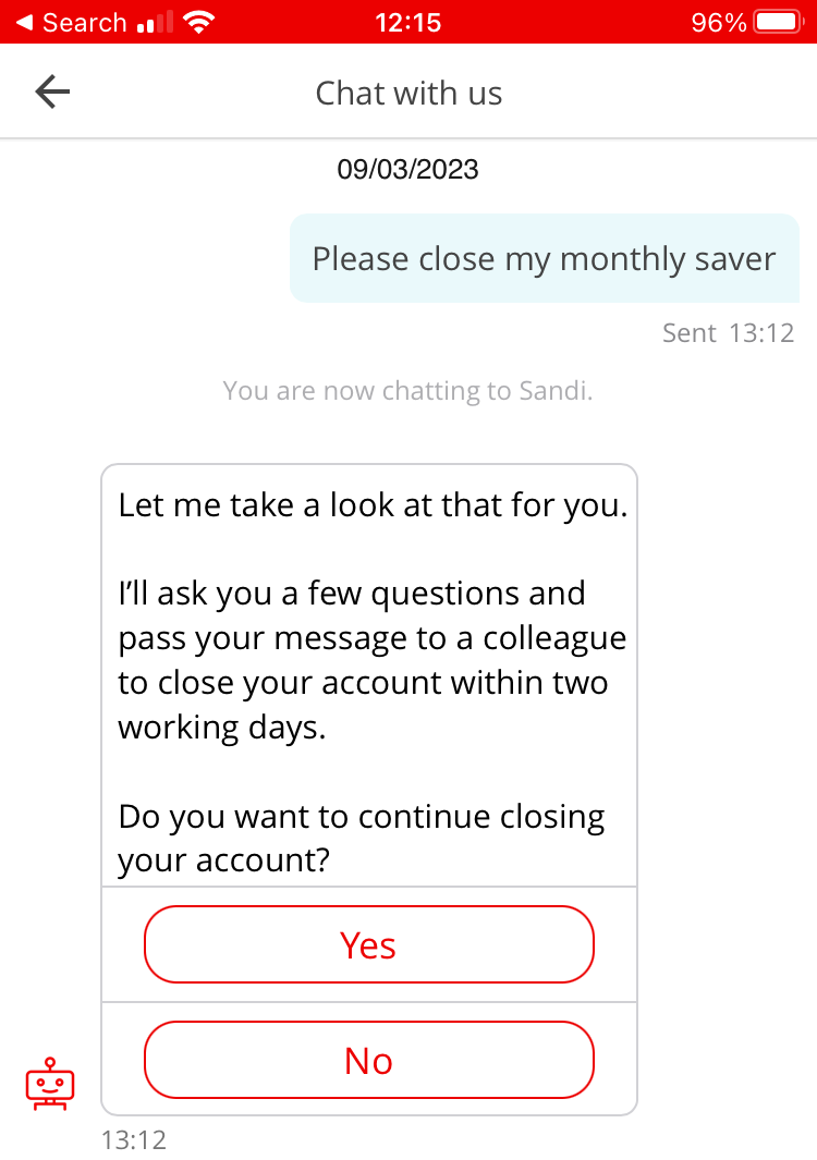 Screenshot of mobile phone, conversation with chatbot “Sandi”. Customer: Please close my monthly saver. Sandi: Let me take a look at that for you. I’ll ask you a few questions and pass your message to a colleague to close your account within two working days. Do you want to continue closing your account? Options: Yes, No.