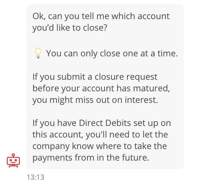 Screenshot of conversation with chatbot, “Sandi”. Sandi: Ok, can you tell me which account you’d like to close? 💡 You can only close one at a time. If you submit a closure request before your account has matured, you might miss out on interest. If you have Direct Debits set up on this account, you’ll need to let the company know where to take the payments from in the future.