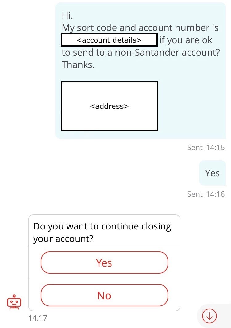 Conversation with chatbot “Sandi” (repeat of earlier interaction). Customer: Hi. My sort code and account number is [redacted account details] if you are ok to send to a non-Santander account? Thanks. My address is: [redacted address details]. Sandi: Do you want to continue closing your account?