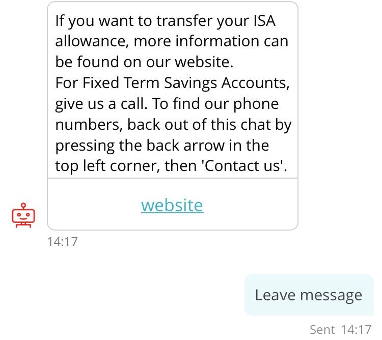 Screenshot of conversation with chatbot, “Sandi” (repeat of earlier interaction). Sandi: If you want to transfer your ISA allowance, more information can be found on our website. For Fixed Term Savings Accounts, give us a call. To find our phone numbers, back out of this chat by pressing the back arrow in the top left corner, then ‘Contact us’. Link to “website”. Customer: Leave message