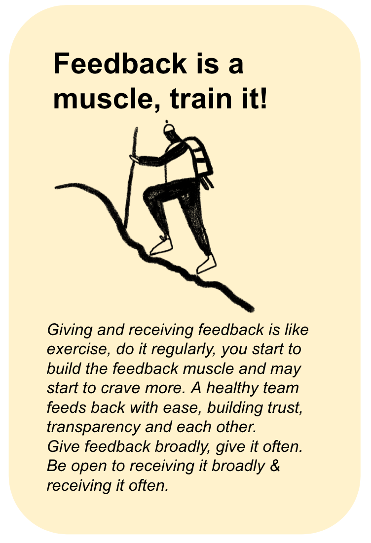 Feedback is a Muscle, Train it! Giving and receiving feedback is like exercise, do it regularly, you start to build the feedback muscle and may start to crave more. A healthy team feeds back with ease, building trust, transparency and each other. Give feedback broadly, give it often. Be open to receiving it broadly & receiving it often.