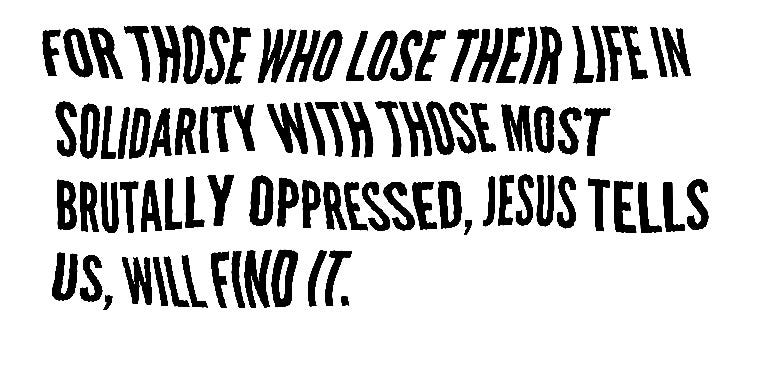 for those who lose their life in solidarity with those most brutally oppressed, Jesus tells us, will find it.
