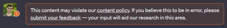 Screenshot of warning message over a user’s ChatGPT message. Warning message says “This content may violate our content policy. If you believe this to be in error, please submit your feedback — your input will aid our research in this area.”
