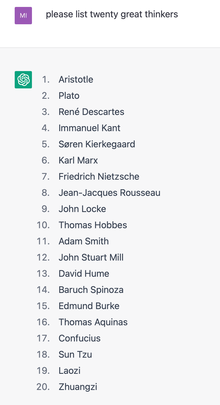 List of ‘twenty great thinkers’ generated by ChatGPT: please list twenty great thinkers Aristotle Plato René Descartes Immanuel Kant Søren Kierkegaard Karl Marx Friedrich Nietzsche Jean-Jacques Rousseau John Locke Thomas Hobbes Adam Smith John Stuart Mill David Hume Baruch Spinoza Edmund Burke Thomas Aquinas Confucius Sun Tzu Laozi Zhuangzi