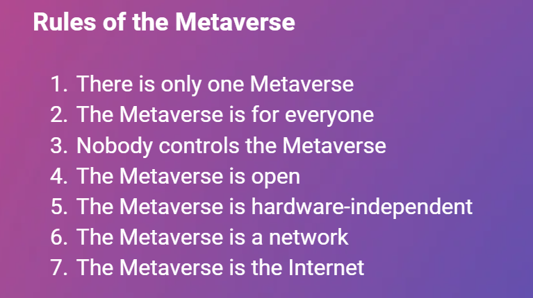 Rules of the Metaverse:
 There is only one Metaverse
 The Metaverse is for everyone
 Nobody controls the Metaverse
 The Metaverse is open
 The Metaverse is hardware-independent
 The Metaverse is a network
 The Metaverse is the Internet
 A Metaverse that does not follow the Rules is not the Metaverse, but something else.