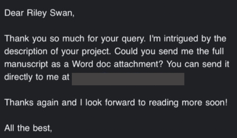 Dear Riley, Thank you so much for your query. I’m intrigued by the description of your project. Could you send me the full manuscript as a Word doc attachment? You can send it directly to me at special email address.