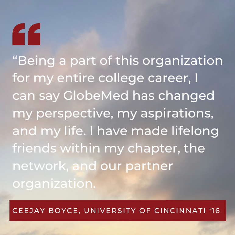 “Being a part of this organization for my entire college career, I can say GlobeMed has changed my perspective, my aspirations, and my life. I have made lifelong friends within my chapter, the network, and our partner organization Ceejay Boyce, University of Cincinnati ‘16