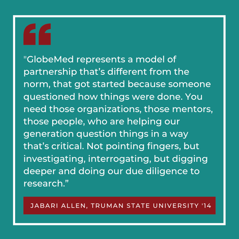 GlobeMed represents a model of partnership that’s different from the norm, that got started because someone questioned how things were done. You need those organizations, those mentors, those people, who are helping our generation question things in a way that’s critical. Not pointing fingers, but investigating, interrogating, but digging deeper and doing our due diligence to research.” Jabari Allen, Truman State ‘14