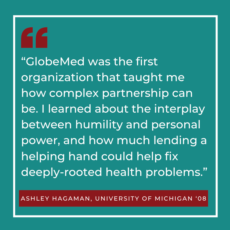 “GlobeMed was the first organization that taught me how complex partnership can be. I learned about the interplay between humility and personal power, and how much lending a helping hand could help fix deeply-rooted health problems.” Ashley Hagaman, University of Michigan ‘08