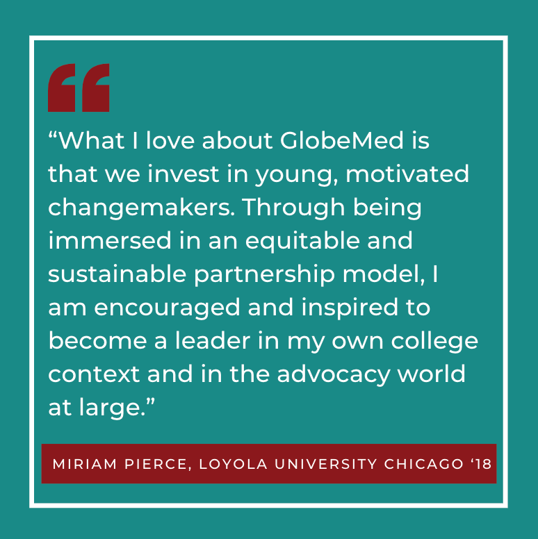 “What I love about GlobeMed is that we invest in young, motivated changemakers. Through being immersed in an equitable and sustainable partnership model, I am encouraged and inspired to become a leader in my own college context and in the advocacy world at large.” Miriam Pierce, Loyola University Chicago ‘18