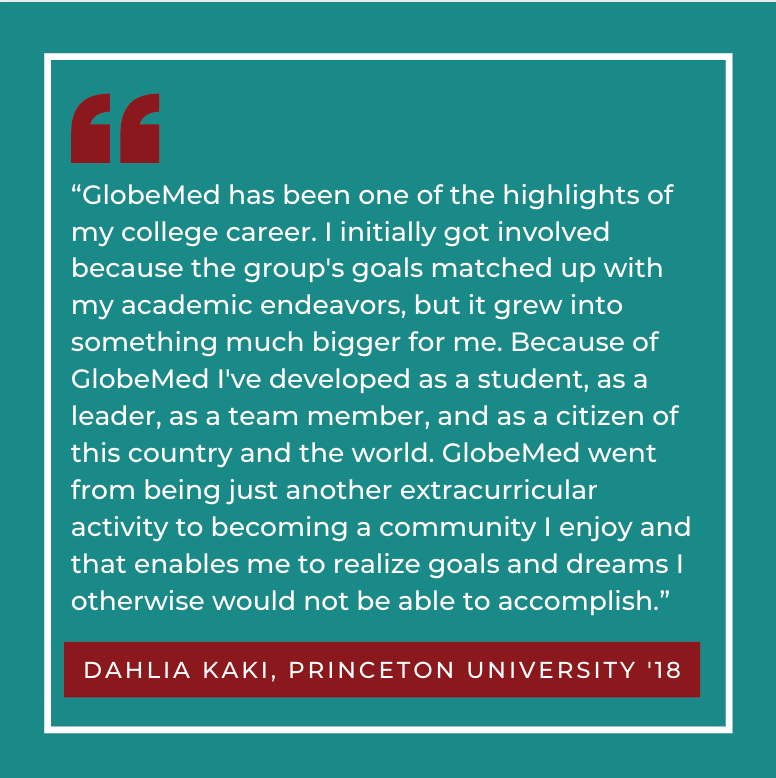 “GlobeMed has been one of the highlights of my college career. I initially got involved because the group’s goals matched up with my academic endeavors, but it grew into something much bigger for me. Because of GlobeMed I’ve developed as a student, as a leader, as a team member, and as a citizen of this country and the world. GlobeMed went from being just another extracurricular activity to becoming a community I enjoy and that enables me to realize goals and dreams I otherwise would not be able