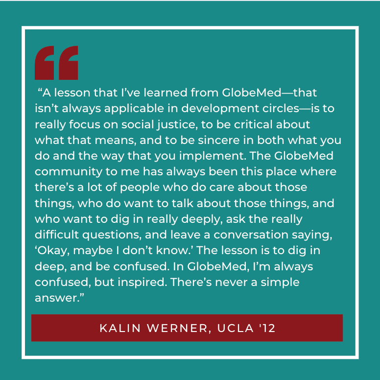 “A lesson that I’ve learned from GlobeMed — that isn’t always applicable in development circles — is to really focus on social justice, to be critical about what that means, and to be sincere in both what you do and the way that you implement. The GlobeMed community to me has always been this place where there’s a lot of people who do care about those things, who do want to talk about those things, and who want to dig in really deeply, ask the really difficult questions, and leave a conversation