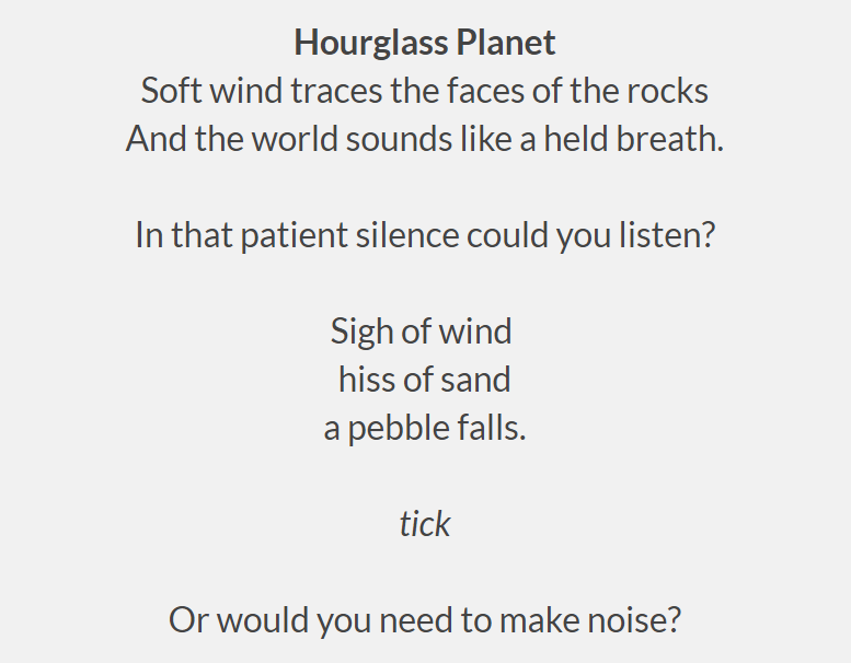 Hourglass Planet
 Soft wind traces the faces of the rocks
 And the world sounds like a held breath.
 
 In that patient silence could you listen?
 
 Sigh of wind 
 hiss of sand
 a pebble falls.
 
 tick
 
 Or would you need to make noise?