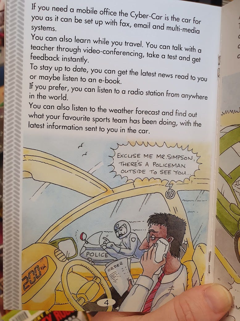 Mr Simpson sits in his Cyber Car. He is holding a phone receiver to his ear, and reading a document with his other hand. The Cyber Car’s dash shows it’s doing 200km/hr A policeman has come alongside the car on a motorcycle. The car announces “EXCUSE ME MR. SIMPSON, THERE’S A POLICEMAN OUTSIDE TO SEE YOU”.