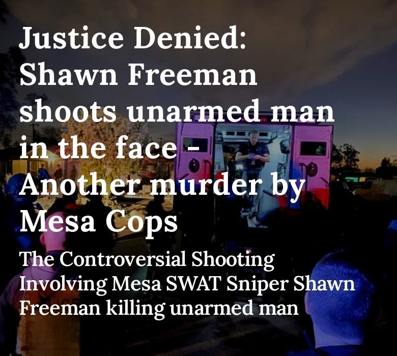 The Mesa Police Department is facing a lawsuit for the mass firing that resulted in the death of an unarmed man. Sniper Shawn Freeman, Shot Shawn Gagne in the face before the rest of the Mesa SWAT team opened fire, resulting in the man’s death. #MesaPD #ShawnFreeman #MesaPoliceDepartment #CityOfMesa #MesaSwat #PoliceMisconduct #AbuseOfPower #CivilRights #Lawsuit #ShawnTylerFreeman #KenCost #Arizona #Cops #MpdJobs #MesaPoliceScandal #ShawnFreemanInvestigation #ExposeTheTruth #Accountability