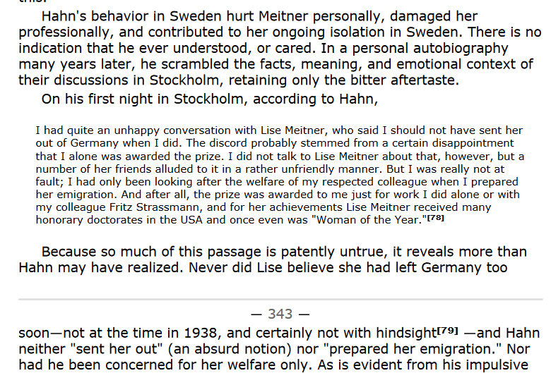 Hahn’s behavior in Sweden hurt Meitner personally, damaged her professionally, and contributed to her ongoing isolation in Sweden. There is no indication that he ever understood, or cared. In a personal autobiography many years later, he scrambled the facts, meaning, and emotional context of their discussions in Stockholm, retaining only the bitter aftertaste. On his first night in Stockholm, according to Hahn, I had quite an unhappy conversation with Lise Meitner, who said I should not have sen