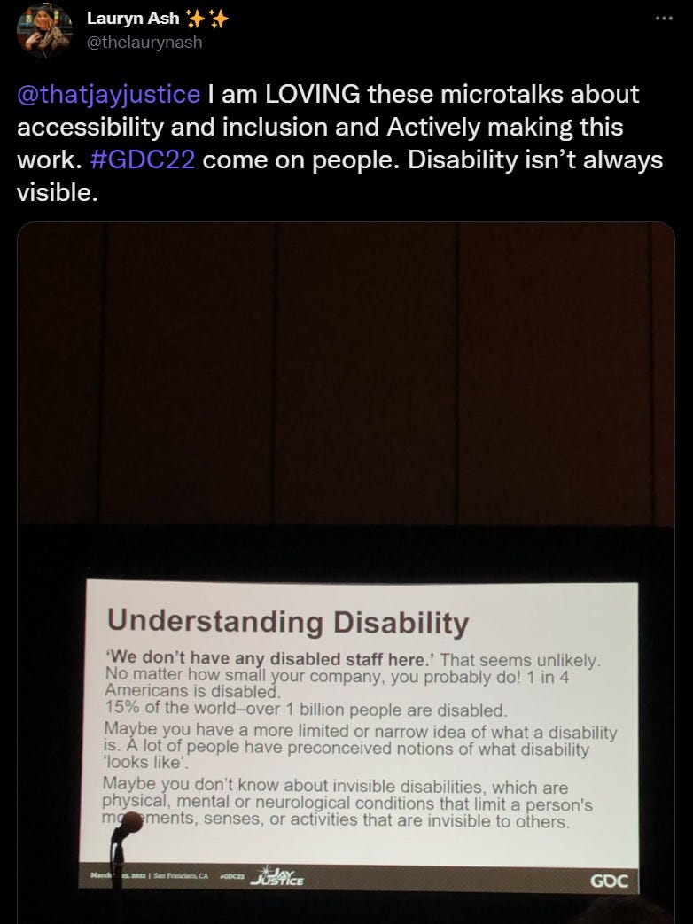 @thelaurynash  @thatjayjustice  I am LOVING these microtalks about accessibility and inclusion and Actively making this work. #GDC22 come on people. Disability isn’t always visible. image of a power point slide Understanding Disability ‘We don’t have any disabled staff here.’ That seems unlikely. No matter how small your company, you probably do! 1 in 4 Americans is disabled. 
 15% of the world–over 1 billion people are disabled.
 Maybe you have a more limited or narrow idea of what a disability