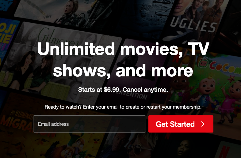 Netflix’s homescreen for a new account: Unlimited movies, TV shows,a nd more. Starts at $6.99. Cancel anytime. Ready to watch? Enter your email to create or restart your membership.