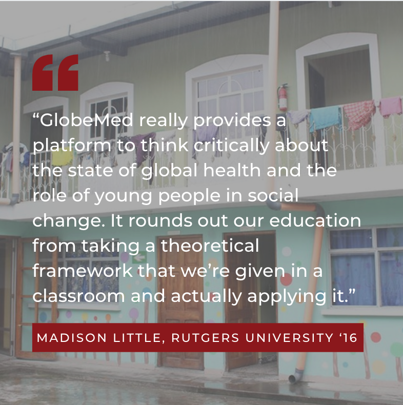 “GlobeMed really provides a platform to think critically about the state of global health and the role of young people in social change. It rounds out our education from taking a theoretical framework that we’re given in a classroom and actually applying it.” Madison Little, Rutgers University ‘16