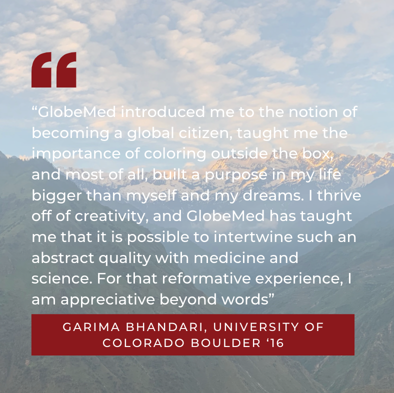 “GlobeMed introduced me to the notion of becoming a global citizen, taught me the importance of coloring outside the box, and most of all, built a purpose in my life bigger than myself and my dreams. I thrive off of creativity, and GlobeMed has taught me that it is possible to intertwine such an abstract quality with medicine and science. For that reformative experience, I am appreciative beyond words” Garima Bhandari, University of Colorado Boulder ‘16