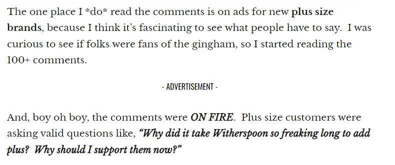 The one place I *do* read the comments is on ads for new plus size brands, because I think it’s fascinating to see what people have to say. I was curious to see if folks were fans of the gingham, so I started reading the 100+ comments.
 
 — ADVERTISEMENT -
 And, boy oh boy, the comments were ON FIRE. Plus size customers were asking valid questions like, “Why did it take Witherspoon so freaking long to add plus? Why should I support them now?”