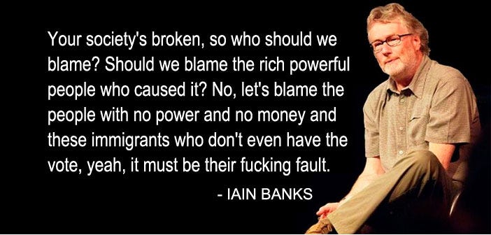 “Your society’s broken, so who should we blame? Should we blame the rich and powerful people who caused it? No, let’s blame the people with no power and no money and these immigrants who don’t even have the vote, yeah, it must be their fucking fault.” — Iain Banks