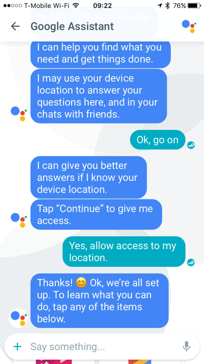 < Помощник Google — Я помогу вам найти то, что вы ищете, или решить какую-либо задачу. Я мог бы использовать данные о вашем местоположении для ответов на вопросы, заданных в этом чате, а также в ваших чатах с друзьями. — Ок, дальше. — Я смогу давать более точные ответы, если буду знать ваше местоположение. Введите «Продолжить», чтобы открыть доступ к данным. — Да, разрешаю использовать данные о моём местоположении. — Спасибо! :-) Отлично, настройка завершена. Чтобы узнать о возможностях, выберите любой пункт из предложенных ниже.
