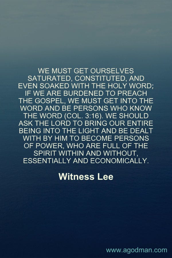 We must get ourselves saturated, constituted, and even soaked with the holy Word; if we are burdened to preach the gospel, we must get into the Word and be persons who know the Word (Col. 3:16). We should ask the Lord to bring our entire being into the light and be dealt with by Him to become persons of power, who are full of the Spirit within and without, essentially and economically. Witness Lee