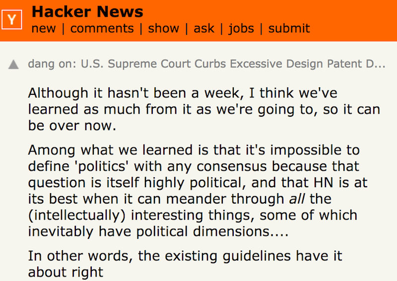 Although it hasn't been a week, I think we've learned as much from it as we're going to, so it can be over now. Among what we learned is that it's impossible to define 'politics' with any consensus because that question is itself highly political, and that HN is at its best when it can meander through all the (intellectually) interesting things, some of which inevitably have political dimensions. … In other words, the existing guidelines have it about right 