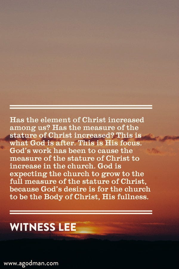 Has the element of Christ increased among us? Has the measure of the stature of Christ increased? This is what God is after. This is His focus. God’s work has been to cause the measure of the stature of Christ to increase in the church. God is expecting the church to grow to the full measure of the stature of Christ, because God’s desire is for the church to be the Body of Christ, His fullness. Witness Lee