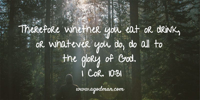 1 Cor. 10:31 Therefore whether you eat or drink, or whatever you do, do all to the glory of God.