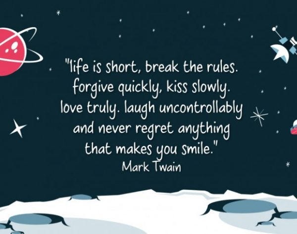 Life is short, break the rules. Forgive quickly, kiss slowly. Love truly. Laugh uncontrollably and never regret anything that makes you smile - Mark Twain.