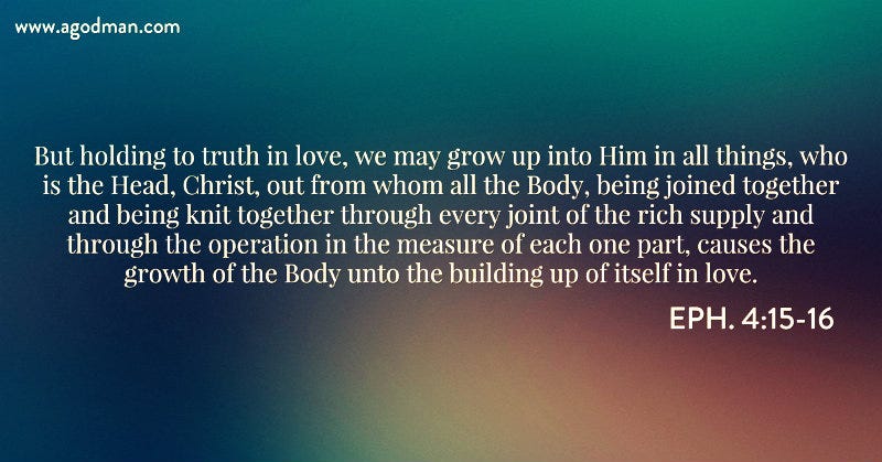 Eph. 4:15-16 But holding to truth in love, we may grow up into Him in all things, who is the Head, Christ, out from whom all the Body, being joined together and being knit together through every joint of the rich supply and through the operation in the measure of each one part, causes the growth of the Body unto the building up of itself in love.