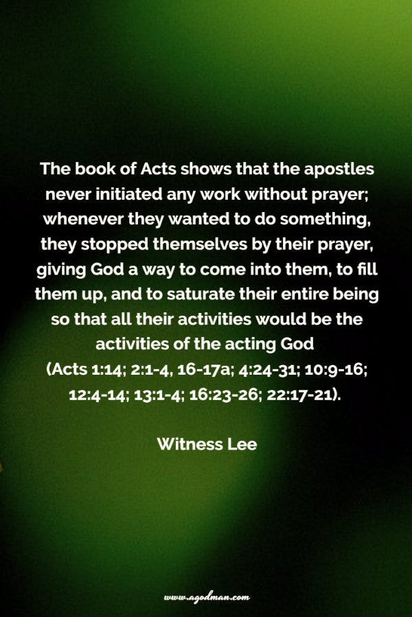 The book of Acts shows that the apostles never initiated any work without prayer; whenever they wanted to do something, they stopped themselves by their prayer, giving God a way to come into them, to fill them up, and to saturate their entire being so that all their activities would be the activities of the acting God (Acts 1:14; 2:1-4, 16-17a; 4:24-31; 10:9-16; 12:4-14; 13:1-4; 16:23-26; 22:17-21). Witness Lee