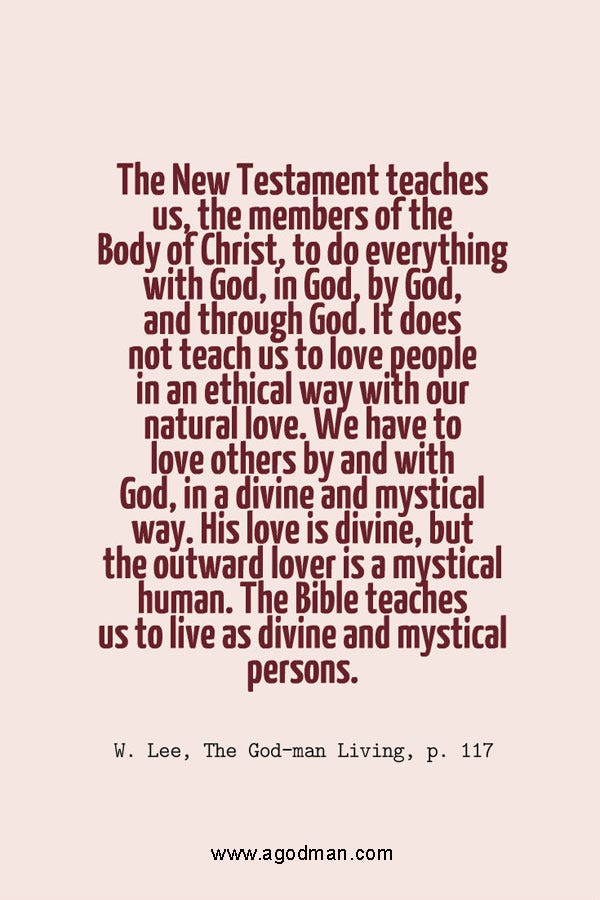 The New Testament teaches us, the members of the Body of Christ, to do everything with God, in God, by God, and through God. It does not teach us to love people in an ethical way with our natural love. We have to love others by and with God, in a divine and mystical way. His love is divine, but the outward lover is a mystical human. The Bible teaches us to live as divine and mystical persons. W. Lee, The God-man Living, p. 117