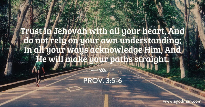 Prov. 3:5-6 Trust in Jehovah with all your heart, And do not rely on your own understanding; In all your ways acknowledge Him, And He will make your paths straight.