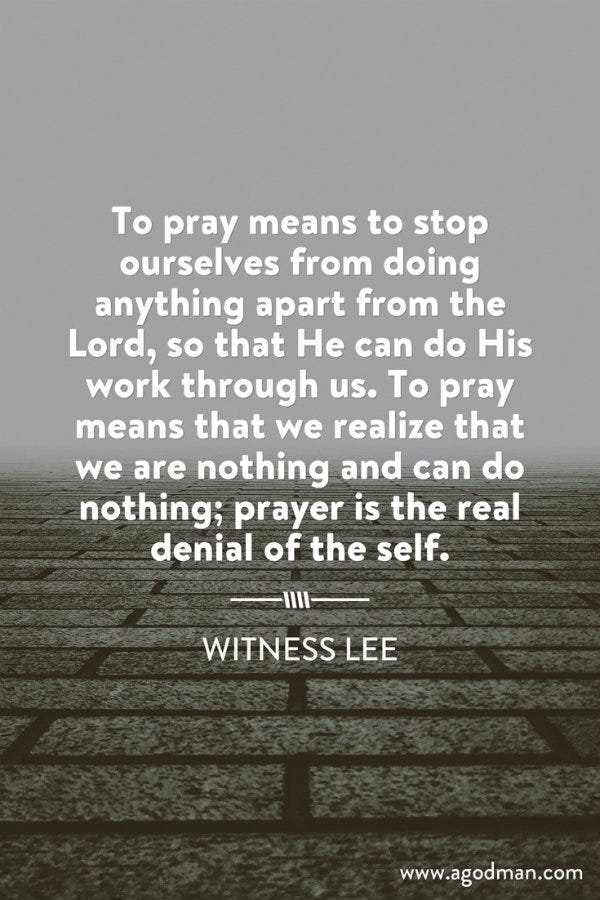 To pray means to stop ourselves from doing anything apart from the Lord, so that He can do His work through us. To pray means that we realize that we are nothing and can do nothing; prayer is the real denial of the self. Witness Lee