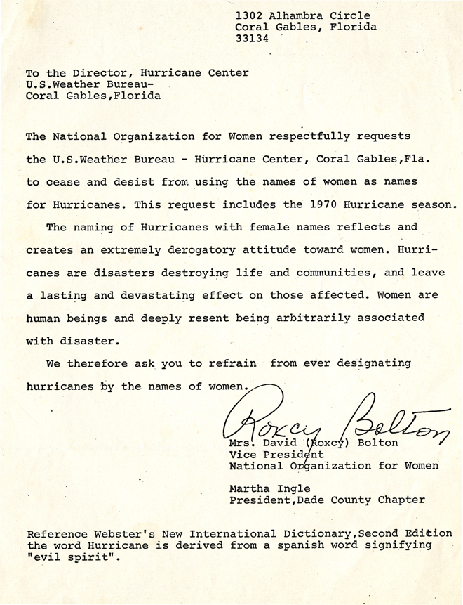 A letter addressed to the director of the Hurricane Center at the U.S. Weather Bureau in Coral Gables, Florida. It reads: "The National Organization for Women respectfully requests the U.S. Weather Bureau –Hurrican Center, Coral Gables, Florida, to cease and desist from using the names of women as names for Hurricanes. This request includes the 1970 Hurricane season. The naming of Hurricanes with female names reflects and creates and extremely derogatory attitude toward women. Hurricans are disasters destroying life and communities, and leave a lasting and devastating effect on those affected. Women are human beings and deeply resent being arbitrarily associated with disaster. We therefore ask you to refrain from ever designating hurricanes by the names of women." It is signed by Mrs. David (Roxcy) Bolton, Vice President, National Organization for Women, and Martha Ingle, President, Dade County Chapter.