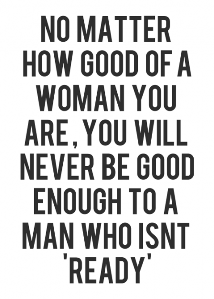 No matter how good of a woman you are, you will never be good enough to a man who isn't "ready"