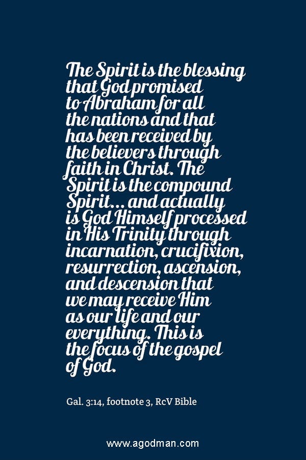 The Spirit is the blessing that God promised to Abraham for all the nations and that has been received by the believers through faith in Christ. The Spirit is the compound Spirit... and actually is God Himself processed in His Trinity through incarnation, crucifixion, resurrection, ascension, and descension that we may receive Him as our life and our everything. This is the focus of the gospel of God. Gal. 3:14, footnote 3, RcV Bible