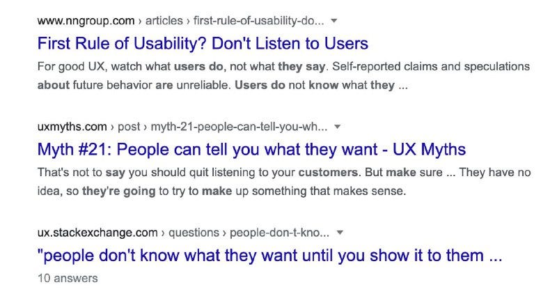 A screenshot of a Google search results page. The first result is from the NNGroup website, and is titled ‘The First Rule of Usability? Don’t listen to users.’ The second result is from the UX Myths website, and is titled, ‘Myth #21: People can tell you what they want.’ The third and final result is from Stack Exchanged and is titled, ‘People don’t know what they want until you show it to them.’