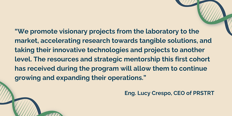 As Eng. Lucy Crespo, CEO of PRSTRT, explains, “We promote visionary projects from the laboratory to the market, accelerating research towards tangible solutions, and taking their innovative technologies and projects to another level. The resources and strategic mentorship this first cohort has received during the program will allow them to continue growing and expanding their operations.”