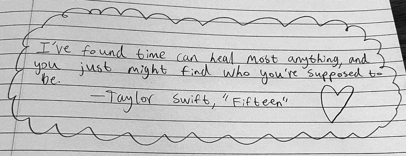 A quote from Taylor Swift’s song “Fifteen.” The quote reads: “I’ve found time can heal most anything, and you just might find who you’re supposed to be.”