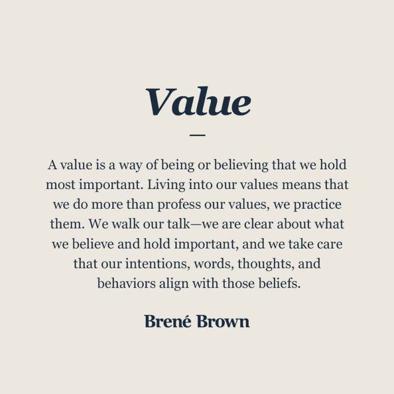 A value is a way of being or believing that we hold most important. Living into our values means that we do more than profess our values, we practice them. We walk our talk-we are clear about what we believe and hold important, and we take care that our intentions, words, thoughts, and behaviors align with those beliefs.