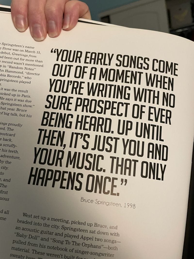 Quote from book: “Your early songs come out of a moment when you’re writing with no sure prospect of ever being heard. Up until then, it’s just you and your music. That only happens once.” — Bruce Springsteen