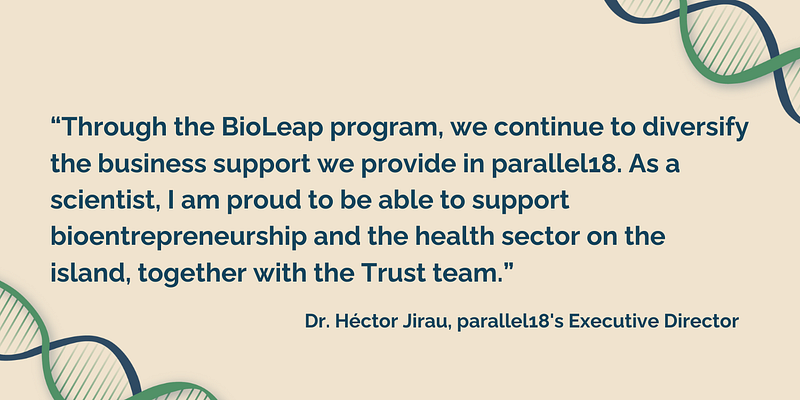“Through the BioLeap program, we continue to diversify the business support we provide in parallel18. As a scientist, I am proud to be able to support bioentrepreneurship and the health sector on the island, together with the Trust team,” highlighted Dr. Héctor Jirau, parallel18’s Executive Director.