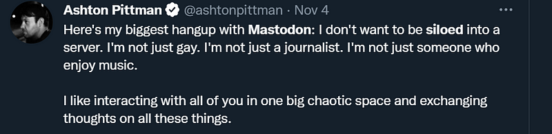 A twitter post: “Here’s my biggest hangup with mastodon: I don’t want to be siloed into a server. I’m not just gay. I’m not just a journalist. I’m not just someone who enjoy music. I like interacting with all of you in one big chaotic space and exchanging thoughts on all these things.”