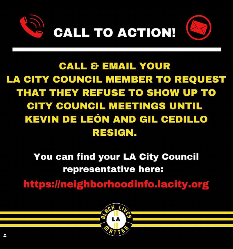 An image of yellow, white and red writing on a black background: “call and email your LA City Council Member to request that they refuse to show up to City Council meetings until Kevin De Leon and Gil Cedillo resign. You can find your LA City Council representative here: https://neighborhoodinfo.lacity.org