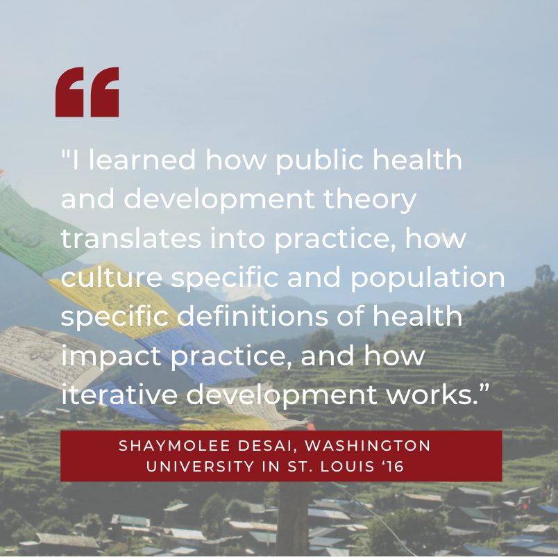 “I learned how public health and development theory translates into practice, how culture specific and population specific definitions of health impact practice, and how iterative development works.” Shaymolee Desai, Washington University in St. Louis ‘16