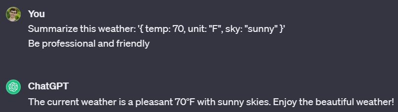 Conversation with ChatGPT. You: Summarize this weather: ‘{ temp: 70, unit: “F”, sky: “sunny” }’  Be professional and friendly.  ChatGPT:  The current weather is a pleasant 70°F with sunny skies. Enjoy the beautiful weather!